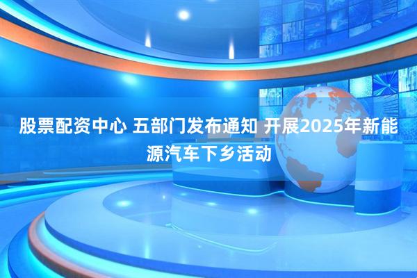 股票配资中心 五部门发布通知 开展2025年新能源汽车下乡活动
