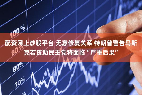配资网上炒股平台 无意修复关系 特朗普警告马斯克若资助民主党将面临“严重后果”