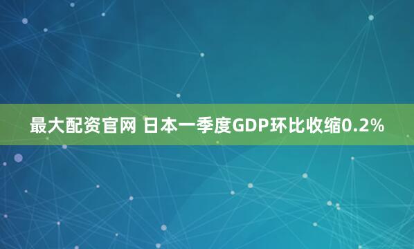最大配资官网 日本一季度GDP环比收缩0.2%