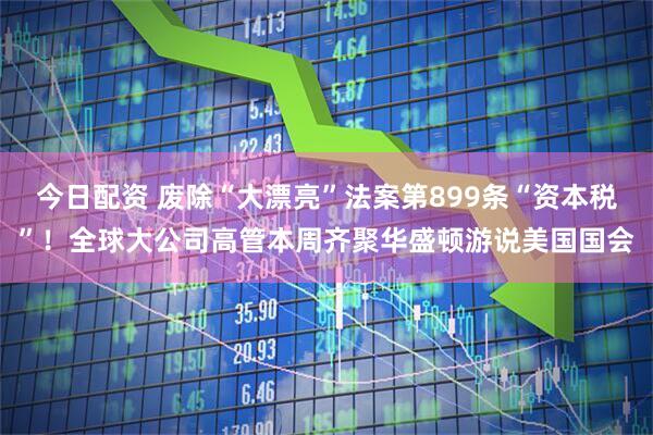 今日配资 废除“大漂亮”法案第899条“资本税”！全球大公司高管本周齐聚华盛顿游说美国国会