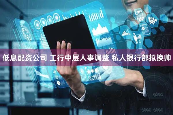 低息配资公司 工行中层人事调整 私人银行部拟换帅