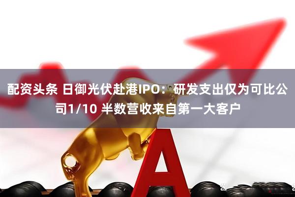 配资头条 日御光伏赴港IPO：研发支出仅为可比公司1/10 半数营收来自第一大客户