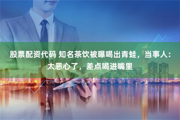 股票配资代码 知名茶饮被曝喝出青蛙，当事人：太恶心了，差点喝进嘴里