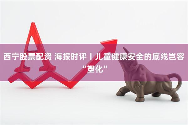 西宁股票配资 海报时评丨儿童健康安全的底线岂容“塑化”