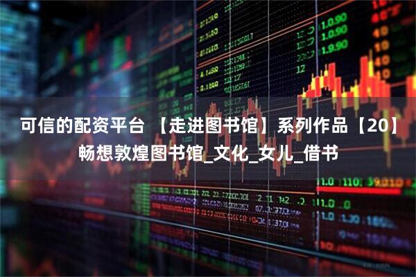 可信的配资平台 【走进图书馆】系列作品【20】畅想敦煌图书馆_文化_女儿_借书
