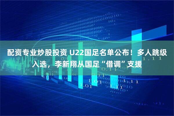 配资专业炒股投资 U22国足名单公布！多人跳级入选，李新翔从国足“借调”支援