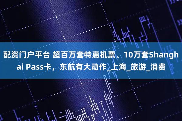 配资门户平台 超百万套特惠机票、10万套Shanghai Pass卡，东航有大动作_上海_旅游_消费