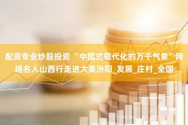 配资专业炒股投资 “中国式现代化的万千气象”网络名人山西行走进大美汾阳_发展_庄村_全国