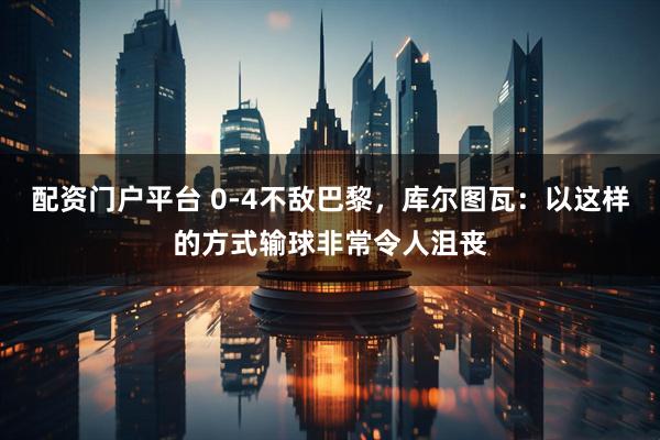 配资门户平台 0-4不敌巴黎，库尔图瓦：以这样的方式输球非常令人沮丧