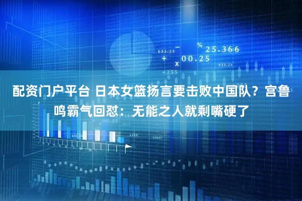 配资门户平台 日本女篮扬言要击败中国队？宫鲁鸣霸气回怼：无能之人就剩嘴硬了