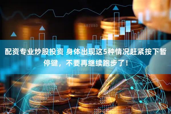 配资专业炒股投资 身体出现这5种情况赶紧按下暂停键，不要再继续跑步了！