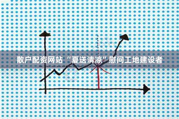散户配资网站 “夏送清凉”慰问工地建设者