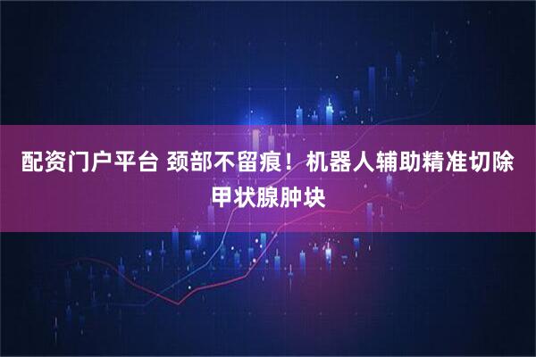 配资门户平台 颈部不留痕！机器人辅助精准切除甲状腺肿块