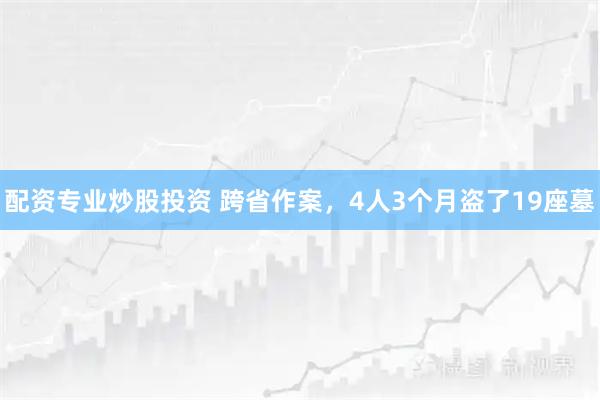 配资专业炒股投资 跨省作案，4人3个月盗了19座墓