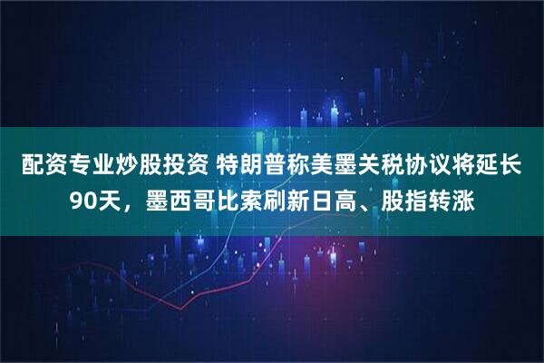 配资专业炒股投资 特朗普称美墨关税协议将延长90天，墨西哥比索刷新日高、股指转涨