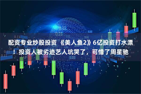 配资专业炒股投资 《美人鱼2》6亿投资打水漂！投资人被劣迹艺人坑哭了，可惜了周星驰