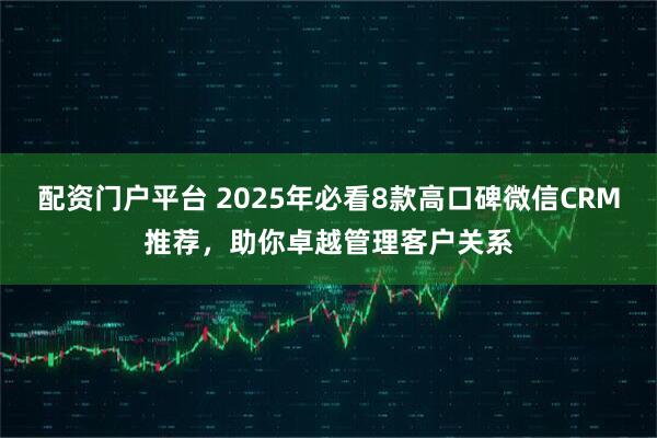 配资门户平台 2025年必看8款高口碑微信CRM推荐，助你卓越管理客户关系