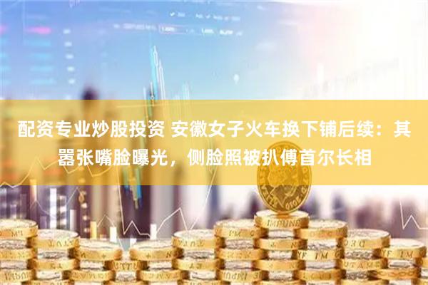 配资专业炒股投资 安徽女子火车换下铺后续：其嚣张嘴脸曝光，侧脸照被扒傅首尔长相