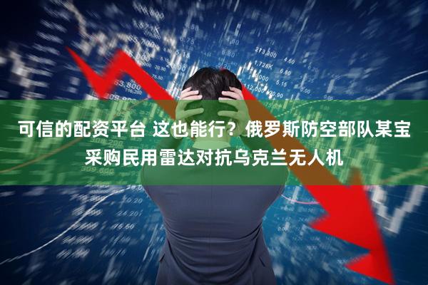 可信的配资平台 这也能行？俄罗斯防空部队某宝采购民用雷达对抗乌克兰无人机
