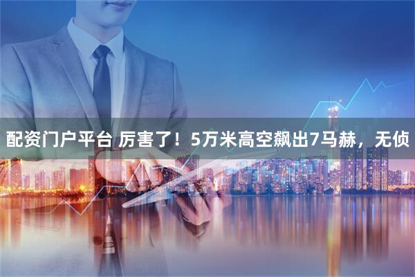 配资门户平台 厉害了！5万米高空飙出7马赫，无侦