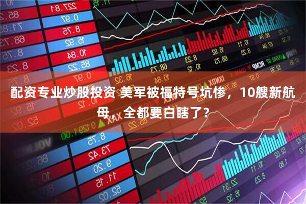 配资专业炒股投资 美军被福特号坑惨，10艘新航母，全都要白瞎了？