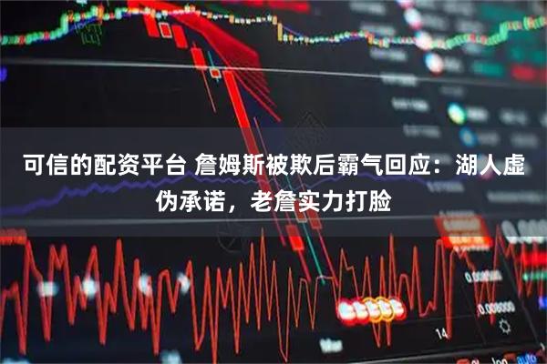 可信的配资平台 詹姆斯被欺后霸气回应：湖人虚伪承诺，老詹实力打脸