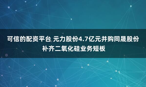 可信的配资平台 元力股份4.7亿元并购同晟股份 补齐二氧化硅业务短板