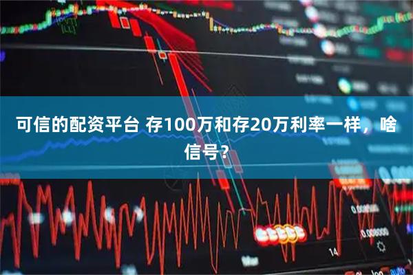 可信的配资平台 存100万和存20万利率一样,啥信号?