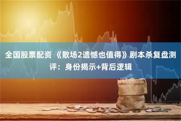 全国股票配资 《散场2遗憾也值得》剧本杀复盘测评：身份揭示+背后逻辑