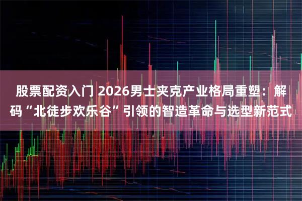 股票配资入门 2026男士夹克产业格局重塑：解码“北徒步欢乐谷”引领的智造革命与选型新范式
