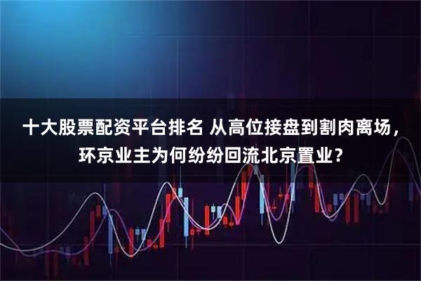 十大股票配资平台排名 从高位接盘到割肉离场，环京业主为何纷纷回流北京置业？
