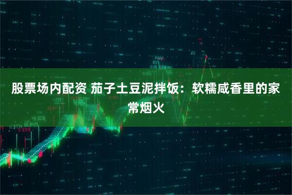 股票场内配资 茄子土豆泥拌饭：软糯咸香里的家常烟火