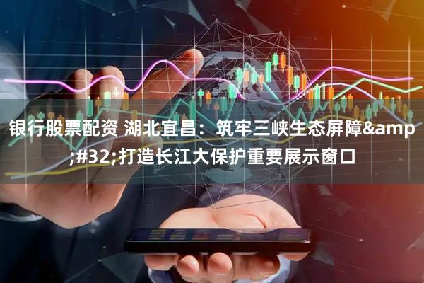银行股票配资 湖北宜昌：筑牢三峡生态屏障 打造长江大保护重要展示窗口