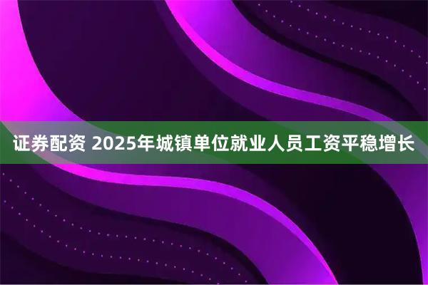 证券配资 2025年城镇单位就业人员工资平稳增长