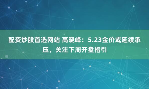 配资炒股首选网站 高晓峰：5.23金价或延续承压，关注下周开盘指引