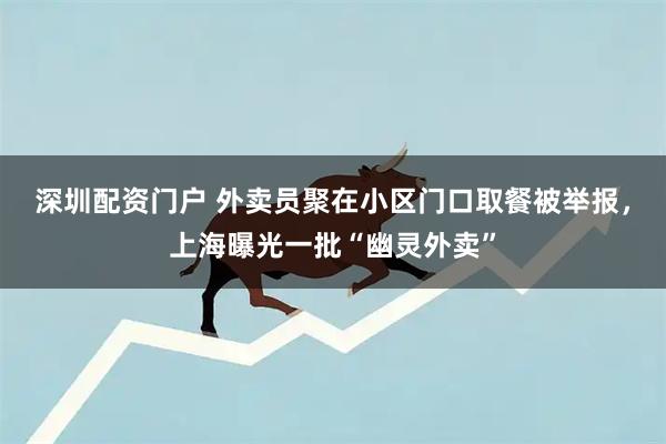 深圳配资门户 外卖员聚在小区门口取餐被举报，上海曝光一批“幽灵外卖”