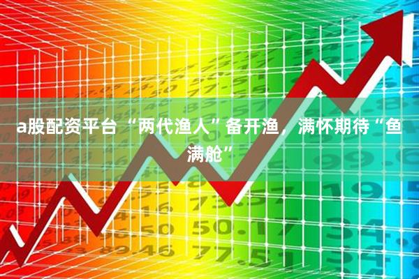 a股配资平台 “两代渔人”备开渔，满怀期待“鱼满舱”